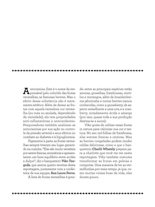 Antocianina. Este é o nome da res-
ponsável pelo colorido das frutas
vermelhas, as famosas berries. Mas o
efeito dessa substância não é mera-
mente estético. Além de deixar as fru-
tas com aquela tentadora cor verme-
lha (ou roxa ou azulada, dependendo
da variedade), ela tem propriedades
anti-inflamatórias e antioxidantes.
Pesquisadores também analisam as
antocianinas por sua ação no contro-
le da pressão arterial e seus efeitos no
combate ao diabetes e à hipoglicemia.
Pigmentos à parte, as frutas verme-
lhas sempre tiveram seu lugar garanti-
do na cozinha. “Elas são muito versáteis
porseremfrescas,aromáticaseapresen-
tarem um bom equilíbrio entre acidez
e dulçor”, diz o banqueteiro Viko Tan-
goda, que assina quatro receitas desta
reportagem, juntamente com a confei-
teira de sua equipe, Ana Laura Peron.
A lista de frutas vermelhas é gran-
de: entre as principais espécies estão
amoras, groselhas, framboesas, mirti-
los e morangos, além da brasileiríssi-
ma jabuticaba e outras berries menos
conhecidas, como a gooseberry, de as-
pecto semelhante a uma uva, e a cran-
berry, notadamente ácida e amarga
(por isso, quase toda a sua produção
destina-se a sucos).
Viko gosta de utilizar essas frutas
in natura para valorizar sua cor e tex-
tura. No seu mil-folhas de framboesa,
elas entram frescas e inteiras. Mas
as berries congeladas podem render
caldas deliciosas, como a que o ban-
queteiro Charlô Whately prepara pa-
ra a charlotte que você vai ver nesta
reportagem. Viko também costuma
transformar as frutas em geleias e
compotas. Uma maneira de ter as ver-
melhinhas por mais tempo, já que, co-
mo muitas coisas boas da vida, elas
duram pouco.
 