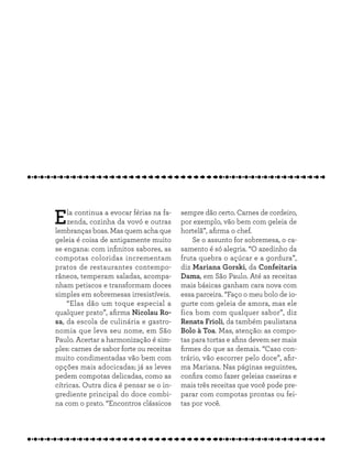 Ela continua a evocar férias na fa-
zenda, cozinha da vovó e outras
lembranças boas. Mas quem acha que
geleia é coisa de antigamente muito
se engana: com infinitos sabores, as
compotas coloridas incrementam
pratos de restaurantes contempo-
râneos, temperam saladas, acompa-
nham petiscos e transformam doces
simples em sobremesas irresistíveis.
“Elas dão um toque especial a
qualquer prato”, afirma Nicolau Ro-
sa, da escola de culinária e gastro-
nomia que leva seu nome, em São
Paulo. Acertar a harmonização é sim-
ples: carnes de sabor forte ou receitas
muito condimentadas vão bem com
opções mais adocicadas; já as leves
pedem compotas delicadas, como as
cítricas. Outra dica é pensar se o in-
grediente principal do doce combi-
na com o prato. “Encontros clássicos
sempre dão certo. Carnes de cordeiro,
por exemplo, vão bem com geleia de
hortelã”, afirma o chef.
Se o assunto for sobremesa, o ca-
samento é só alegria. “O azedinho da
fruta quebra o açúcar e a gordura”,
diz Mariana Gorski, da Confeitaria
Dama, em São Paulo. Até as receitas
mais básicas ganham cara nova com
essa parceira. “Faço o meu bolo de io-
gurte com geleia de amora, mas ele
fica bom com qualquer sabor”, diz
Renata Frioli, da também paulistana
Bolo à Toa. Mas, atenção: as compo-
tas para tortas e afins devem ser mais
firmes do que as demais. “Caso con-
trário, vão escorrer pelo doce”, afir-
ma Mariana. Nas páginas seguintes,
confira como fazer geleias caseiras e
mais três receitas que você pode pre-
parar com compotas prontas ou fei-
tas por você.
 