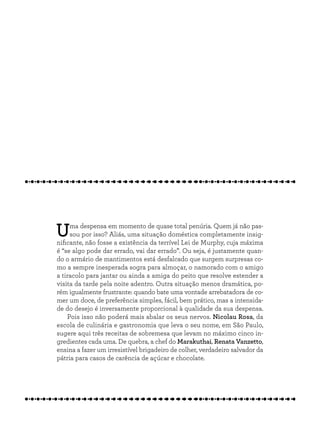Uma despensa em momento de quase total penúria. Quem já não pas-
sou por isso? Aliás, uma situação doméstica completamente insig-
nificante, não fosse a existência da terrível Lei de Murphy, cuja máxima
é “se algo pode dar errado, vai dar errado”. Ou seja, é justamente quan-
do o armário de mantimentos está desfalcado que surgem surpresas co-
mo a sempre inesperada sogra para almoçar, o namorado com o amigo
a tiracolo para jantar ou ainda a amiga do peito que resolve estender a
visita da tarde pela noite adentro. Outra situação menos dramática, po-
rém igualmente frustrante: quando bate uma vontade arrebatadora de co-
mer um doce, de preferência simples, fácil, bem prático, mas a intensida-
de do desejo é inversamente proporcional à qualidade da sua despensa.
Pois isso não poderá mais abalar os seus nervos. Nicolau Rosa, da
escola de culinária e gastronomia que leva o seu nome, em São Paulo,
sugere aqui três receitas de sobremesa que levam no máximo cinco in-
gredientes cada uma. De quebra, a chef do Marakuthai, Renata Vanzetto,
ensina a fazer um irresistível brigadeiro de colher, verdadeiro salvador da
pátria para casos de carência de açúcar e chocolate.
 