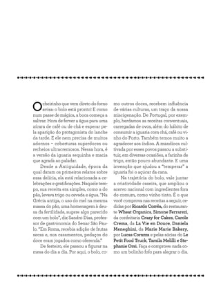 Ocheirinho que vem direto do forno
avisa: o bolo está pronto! E como
num passe de mágica, a boca começa a
salivar. Hora de ferver a água para uma
xícara de café ou de chá e esperar pe-
la aparição do protagonista do lanche
da tarde. E ele nem precisa de muitos
adornos ­- coberturas superdoces ou
recheios ultracremosos. Nessa hora, é
a versão da iguaria sequinha e macia
que agrada ao paladar.
Desde a Antiguidade, época da
qual datam os primeiros relatos sobre
essa delícia, ela está relacionada a ce-
lebrações e gratificações. Naquele tem-
po, sua receita era simples, como a do
pão, levava trigo ou cevada e água. “Na
Grécia antiga, o uso do mel na mesma
massa do pão, uma homenagem à deu-
sa da fertilidade, sugere algo parecido
com um bolo”, diz Sandro Dias, profes-
sor de gastronomia do Senac São Pau-
lo. “Em Roma, recebia adição de frutas
secas e, nos casamentos, pedaços do
doce eram jogados como oferenda.”
De festeiro, ele passou a figurar na
mesa do dia a dia. Por aqui, o bolo, co-
mo outros doces, recebem influência
de várias culturas, um traço da nossa
miscigenação. De Portugal, por exem-
plo, herdamos as receitas conventuais,
carregadas de ovos, além do hábito de
consumir a iguaria com chá, café ou vi-
nho do Porto. Também temos muito a
agradecer aos índios. A mandioca cul-
tivada por esses povos passou a substi-
tuir, em diversas ocasiões, a farinha de
trigo, então pouco abundante. E uma
invenção que ajudou a “temperar” a
iguaria foi o açúcar da cana.
Na trajetória do bolo, vale juntar
a criatividade caseira, que ampliou o
acervo nacional com ingredientes fora
do comum, como vinho tinto. É o que
você comprova nas receitas a seguir, ce-
didas por Ricardo Corrêa, do restauran-
te Wheat Organics, Simone Ferrarezi,
da confeitaria Crazy for Cakes, Carole
Crema, da La Vie en Douce, Daniela
Meneghini, da Marie Marie Bakery,
por Lucas Corazza e pelas sócias do Le
Petit Food Truck, Tarsila Melilli e Ste-
phanie Orsi. Faça e comprove: nada co-
mo um bolinho fofo para alegrar o dia.
 