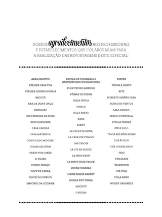 NOSSOS agradecimentosAOS PROFISSIONAIS
E ESTABELECIMENTOS QUE COLABORARAM PARA
A REALIZAÇÃO DAS REPORTAGENS DESTE ESPECIAL:
area objetos
atelier casa tua
atelier hideko honma
bacco’s
bar da dona onça
benedixt
bia ferreira da rosa
blue gardenia
casa canela
casa mathilde
consulado mineiro
coisas da dóris
crazy for cakes
d. filipa
divino espaço
doce de laura
doces do eurico
empório da cozinha
escola de culinária e
gastronomia nicolau rosa
flok tecido adesivo
fôrma de pudim
ideia única
ishela
jelly bread
kare
kirk’s
la calle florida
la casa sin tiempo
las chicas
la vie en douce
le frou frou
le petit food truck
lucas corazza
marie marie bakery
minha avó tinha
mocotó
o pudim
pepper
pudim a gosto
ritz
roberto simões casa
rosa dos ventos
sala design.
spazio donatelli
stella ferraz
stile d.o.c.
tania bulhões home
tok & stok
the cookie shop
trio
utilplast
valencien
via vila
villa pano
wheat organics
 