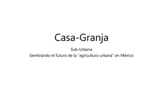 Casa-Granja
Sub-Urbana
Sembrando el futuro de la “agricultura urbana” en México
 