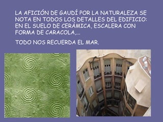 LA AFICIÓN DE GAUDÍ POR LA NATURALEZA SE NOTA EN TODOS LOS DETALLES DEL EDIFICIO: EN EL SUELO DE CERÁMICA, ESCALERA CON FORMA DE CARACOLA,... TODO NOS RECUERDA EL MAR. 
