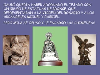 GAUDÍ QUERÍA HABER ADORNADO EL TEJADO CON UN GRUPO DE ESTATUAS DE BRONCE, QUE REPRESENTABAN A LA VIRGEN DEL ROSARIO Y A LOS ARCÁNGELES MIGUEL Y GABRIEL. PERO MILÁ SE OPUSO Y LE ENCARGÓ LAS CHIMENEAS 