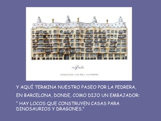 Y AQUÍ TERMINA NUESTRO PASEO POR LA PEDRERA, EN BARCELONA, DONDE, COMO DIJO UN EMBAJADOR: “  HAY LOCOS QUE CONSTRUYEN CASAS PARA  DINOSAURIOS Y DRAGONES.” 