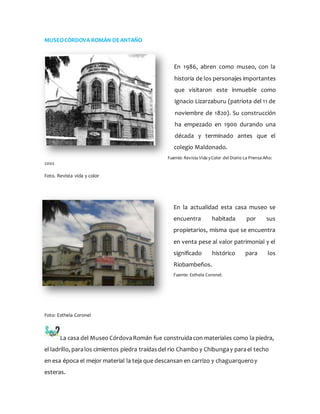 MUSEOCÓRDOVA ROMÁN DEANTAÑO
En 1986, abren como museo, con la
historia de los personajes importantes
que visitaron este inmueble como
Ignacio Lizarzaburu (patriota del 11 de
noviembre de 1820). Su construcción
ha empezado en 1900 durando una
década y terminado antes que el
colegio Maldonado.
Fuente: Revista Vida yColor del Diario La Prensa Año:
2002
Foto. Revista vida y color
En la actualidad esta casa museo se
encuentra habitada por sus
propietarios, misma que se encuentra
en venta pese al valor patrimonial y el
significado histórico para los
Riobambeños.
Fuente: Esthela Coronel.
Foto: Esthela Coronel
La casa del Museo CórdovaRomán fue construidacon materiales como la piedra,
el ladrillo, paralos cimientos piedra traídasdel rio Chambo y Chibungay parael techo
en esa época el mejor material la teja que descansan en carrizo y chaguarqueroy
esteras.