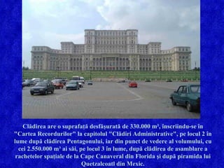Clădirea are o suprafaţă desfăşurată de 330.000 m², înscriindu-se în "Cartea Recordurilor" la capitolul "Clădiri Administrative", pe locul 2 în lume după clădirea Pentagonului, iar din punct de vedere al volumului, cu cei 2.550.000 m³ ai săi, pe locul 3 în lume, după clădirea de asamblare a rachetelor spaţiale de la Cape Canaveral din Florida şi după piramida lui Quetzalcoatl din Mexic. 