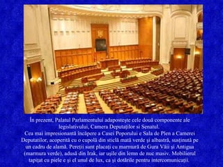 În prezent, Palatul Parlamentului adaposteşte cele două componente ale legislativului, Camera Deputaţilor si Senatul.  Cea mai impresionantă încăpere a Casei Poporului e Sala de Plen a Camerei Deputatilor, acoperită cu o cupolă din sticlă mată verde şi albastră, susţinută pe un cadru de alamă. Pereţii sunt placaţi cu marmură de Gura Văii şi Antigua (marmura verde), adusă din Irak, iar uşile din lemn de nuc masiv. Mobilierul tapiţat cu piele e şi el unul de lux, ca şi dotările pentru intercomunicaţii.  