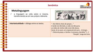  a linguagem se volta sobre si mesma,
transformando-se em seu próprio referente.
Semântica
Metalinguagem
Intertextualidade = diálogo entre os textos. "- Ave Maria cheia de graças..."
A tarde era tão bela, a vida era tão pura,
as mãos de minha mãe eram tão doces,
havia, lá no azul, um crepúsculo de ouro... lá longe...
"- Cheia de graça, o Senhor é convosco, bendita!" [...]
“Oração”, Jorge de Lima
 