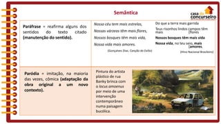 Semântica
Paráfrase = reafirma alguns dos
sentidos do texto citado
(manutenção do sentido).
Nosso céu tem mais estrelas,
Nossas várzeas têm mais flores,
Nossos bosques têm mais vida,
Nossa vida mais amores.
(Gonçalves Dias. Canção do Exílio)
Do que a terra mais garrida
Teus risonhos lindos campos têm
mais [flores
Nossos bosques têm mais vida
Nossa vida, no teu seio, mais
[amores.
(Hino Nacional Brasileiro)
Paródia = imitação, na maioria
das vezes, cômica (adaptação da
obra original a um novo
contexto).
Pintura do artista
plástico de rua
Banky brinca com
o locus amoenus
por meio de uma
intervenção
contemporâneo
numa paisagem
bucólica.
 