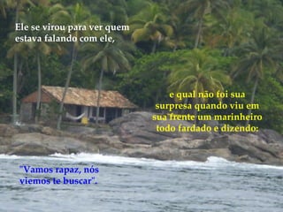 e qual não foi sua surpresa quando viu em sua frente um marinheiro todo fardado e dizendo: "Vamos rapaz, nós viemos te buscar". Ele se virou para ver quem estava falando com ele,  