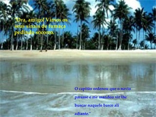 "Ora, amigo! Vimos os seus sinais de fumaça pedindo socorro.  O capitão ordenou que o navio parasse e me mandou vir lhe buscar naquele barco ali adiante." 