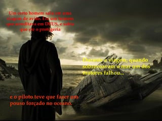 Um certo homem saiu em uma viagem de avião. Era um homem que acreditava em DEUS, e sabia que ele o protegeria Durante a viagem, quando sobrevoavam o mar um dos motores falhou...   e o piloto teve que fazer um pouso forçado no oceano. 