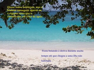 Quase todos morreram, mas o homem conseguiu agarrar-se a alguma coisa que o conservasse em cima da água. Ficou boiando à deriva durante muito tempo até que chegou a uma ilha não habitada. 