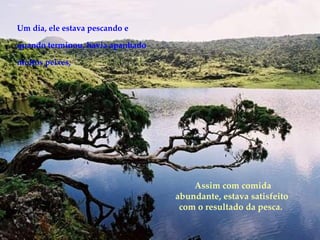 Um dia, ele estava pescando e quando terminou, havia apanhado muitos peixes, Assim com comida abundante, estava satisfeito com o resultado da pesca.  