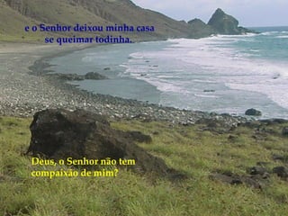 Deus, o Senhor não tem compaixão de mim? e o Senhor deixou minha casa se queimar todinha.   