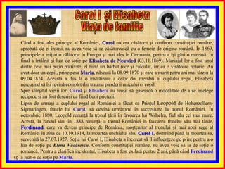 Când a fost ales principe al României,  Carol  nu era căsătorit şi conform constituţiei române, aprobată de el însuşi, nu avea voie să se căsătorească cu o femeie de origine română. În 1869, principele a iniţiat o călătorie în Europa şi mai ales în Germania, pentru a îşi găsi o mireasă. În final a întâlnit şi luat de soţie pe  Elisabeta de Neuwied  (03.11.1869). Mariajul lor a fost unul dintre cele mai puţin potrivite, el fiind un bărbat rece şi calculat, iar ea o visătoare notorie. Au avut doar un copil, principesa  Maria , născută la 08.09.1870 şi care a murit patru ani mai târziu la 09.04.1874. Aceasta a dus la o înstrăinare a celor doi membri ai cuplului regal, Elisabeta nereuşind să îşi revină complet din trauma pierderii unicului ei copil. Spre sfârşitul vieţii lor,  Carol  şi  Elisabeta  au reuşit să găsească o modalitate de a se înţelege reciproc şi au fost descrişi ca fiind buni prieteni. Lipsa de urmaşi a cuplului regal al României a făcut ca Prinţul  Leopold  de Hohenzollern-Sigmaringen, fratele lui  Carol , să devină următorul în succesiune la tronul României. În octombrie 1880, Leopold renunţă la tronul ţării în favoarea lui Wilhelm, fiul său cel mai mare. Acesta, la rândul său, în 1888 renunţă la tronul României în favoarea fratelui său mai tânăr,  Ferdinand , care va deveni principe de România, moştenitor al tronului şi mai apoi rege al României în ziua de 10.10.1914, la moartea unchiului său,  Carol I , domnind până la moartea sa, survenită la 27.07.1927. Soţia lui Carol I, Elisabeta a încercat să îl influenţeze pe prinţ pentru a o lua de soţie pe  Elena Văcărescu . Conform constituţiei române, nu avea voie să ia de soţie o româncă. Pentru a clarifica incidentul, Elisabeta a fost exilată pentru 2 ani, până când  Ferdinand  a luat-o de soţie pe  Maria . Carol I  şi Elisabeta  Viaţa de familie 