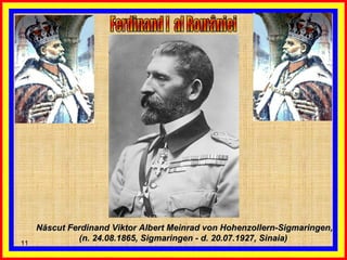 Ferdinand I  al României  Născut Ferdinand Viktor Albert Meinrad von Hohenzollern-Sigmaringen, (n. 24.08.1865, Sigmaringen - d. 20.07.1927, Sinaia)  