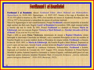 Ferdinand I al României , născut  Ferdinand Viktor Albert Meinrad von Hohenzollern-Sigmaringen , (n. 24.08.1865, Sigmaringen - d. 20.07.1927, Sinaia) a fost rege al României din 10.10.1914 până la moartea sa. Din 1890 a fost membru de onoare al Academiei Române, iar între 1914 şi 1927 a fost protector şi preşedinte de onoare al aceleiaşi instituţii. Născut în Sigmaringen în sud-vestulGermaniei, Prinţul  Ferdinand  a devenit moştenitor al tronului după unchiul său fără copii, Regele  Carol I al României  în noiembrie 1888, după renunţul tatălui şi fratelui său mai în vârstă. În 1893, Prinţul  Ferdinand  s-a căsătorit cu Prinţesa  Maria de Edinburgh , care era nepoata Reginei  Victoria a Marii Britanii  şi a  Ţarului Alexadru al II-lea al Rusiei . Ei au avut trei fii şi trei fiice. După o idilă cu poeta  Elena Văcărescu , domnişoara de onoare a  Reginei Elisabeta , relaţie întreruptă la intervenţia Consiliului de Miniştri, care a reamintit Principelui că nici un membru al Familiei Regale nu se poate căsători decât cu Principese de origine străină,  Ferdinand  s-a însurat, în data de 10.01.1893, cu  Maria de Edinburgh , din Familia Regală a Marii Britanii. Împreună au avut 6 copii, cel mai mare, botezat  Carol , urmând să devină  Regele Carol al II-lea al României . Deşi rudă cu familia imperială ce conducea Germania, Hohenzollern,  Ferdinand  a hotărât, împreună cu Consiliul de Coroană din 14/27 August 1916, intrarea României în Primul Razboi Mondial de partea Antantei împotriva Germaniei şi Austro-Ungariei, realizând astfel pasul cel mai important pentru realizarea idealului României Mari. ( Constantin Kiriţescu: „Istoria războiului pentru întregirea României”, 1916-1919, Bucureşti, 1922 ). Ferdinand I  al României  