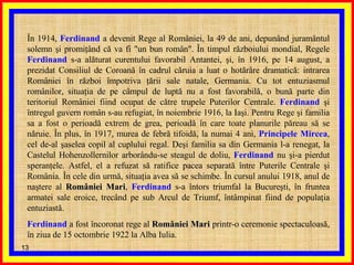 În 1914,  Ferdinand  a devenit Rege al României, la 49 de ani, depunând juramântul solemn şi promiţând că va fi "un bun român". În timpul războiului mondial, Regele  Ferdinand  s-a alăturat curentului favorabil Antantei, şi, în 1916, pe 14 august, a prezidat Consiliul de Coroană în cadrul căruia a luat o hotărâre dramatică: intrarea României în război împotriva ţării sale natale, Germania. Cu tot entuziasmul românilor, situaţia de pe câmpul de luptă nu a fost favorabilă, o bună parte din teritoriul României fiind ocupat de către trupele Puterilor Centrale.  Ferdinand  şi întregul guvern român s-au refugiat, în noiembrie 1916, la Iaşi. Pentru Rege şi familia sa a fost o perioadă extrem de grea, perioadă în care toate planurile păreau să se năruie. În plus, în 1917, murea de febră tifoidă, la numai 4 ani,  Principele Mircea , cel de-al şaselea copil al cuplului regal. Deşi familia sa din Germania l-a renegat, la Castelul Hohenzollernilor arborându-se steagul de doliu,  Ferdinand  nu şi-a pierdut speranţele. Astfel, el a refuzat să ratifice pacea separată între Puterile Centrale şi România. În cele din urmă, situaţia avea să se schimbe. În cursul anului 1918, anul de naştere al  României Mari ,  Ferdinand  s-a întors triumfal la Bucureşti, în fruntea armatei sale eroice, trecând pe sub Arcul de Triumf, întâmpinat fiind de populaţia entuziastă.  Ferdinand  a fost încoronat rege al  României Mari  printr-o ceremonie spectaculoasă, în ziua de 15 octombrie 1922 la Alba Iulia.  