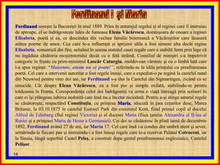 Ferdinand I  şi Maria  Ferdinand  soseşte la Bucureşti în anul 1889. Prins în anturajul regelui şi al reginei care îl instruiau de aproape, el se îndrăgosteşte lulea de fumoasa  Elena Văcărescu , domnişoara de onoare a reginei  Elisabeta , poetă şi ea, ce descindea din vechea familie boierească a Văcăreştilor care lăsaseră atâtea poeme de amor. Cea care le-a influenţat şi sprijinit idila a fost nimeni alta decât regina  Elisabeta , romantică din fire, neluând în seama statutul casei regale care a stabilit ferm prin lege că nu îngăduia căsătoria moştenitorului decât cu o fată străină. Consiliul de miniştri s-a împotrivit categoric în frunte cu prim-ministrul  Lascăr Catargiu , moldovean vârstnic şi cu o limbă lată care i-a spus reginei: “ Maiestate, aiasta nu se poate! ” , referindu-se la idila prinţului cu preafrumoasa poetă. Cel care a intervenit autoritar a fost regele însuşi, care a expediat-o pe regină la castelul natal din Neuwied pentru vreo doi ani, iar  Ferdinand  s-a dus la Castelul din Sigmaringen, zicând ca se sinucide. Cât despre  Elena Văcărescu ,   ea a fost pur şi simplu exilată, stabilindu-se pentru totdeauna în Franţa. Corespondenţa celor doi îndrăgostiţi va urma o viaţă întreagă prin scrisori în care ei îşi plângeau iubirea nedorită care însă nu a încetat niciodată. Pentru a-şi stinge amarul regele se căsătoreşte, respactând  Constituţia , cu prinţesa  Maria , născută în ţara ceţurilor dese, Marea Britanie, la 03.10.1875 în castelul Eastwel Park din comitatul Kent, fiind primul copil al ducelui  Alfred de Edinburg  (fiul reginei  Victoria ) şi al ducesei  Maria  (fiica ţarului  Alexandru al II-lea al Rusiei  şi a prinţesei  Maria de Hesse   a   Germaniei ). Cei doi se căsătoresc în plină iarnă de decembrie 1892,  Ferdinand  având 27 de ani, iar  Maria  17. Cel care însă i-a condus din umbră atent şi sever, urmărindu-le fiecare pas şi instruindu-i a fost însuşi regele care le-a rezervat Palatul  Cotroceni , iar la Sinaia, lângă superbul Castel  Peleş , a construit dupa gustul preafrumoasei englezoaice, Castelul  Pelişor .  