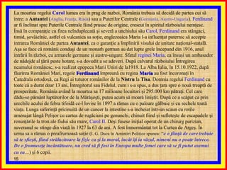 La moartea regelui  Carol  lumea era în prag de razboi, România trebuia să decidă de partea cui să intre: a  Antantei  ( Anglia, Franţa, Rusia ) sau a Puterilor Centrale ( Germania, Austro-Ungaria ).  Ferdinand  ar fi înclinat spre Puterile Centrale fiind prusac de origine, crescut în spiritul războiului nemţesc. Însă în comparaţie cu firea neînduplecată şi severă a unchiului său  Carol, Ferdinand  era stângaci, timid, şovăielnic, astfel că vulcanica sa soţie, englezoaica Maria l-a influenţat puternic să accepte intrarea României de partea  Antantei , ca o garanţie a împlinirii visului de unitate naţional-statală. Aşa se face că românii conduşi de un monarh german au dat lupte grele începand din 1916, anul intrării în război, cu armatele germane şi austro-ungare. Sfatul  reginei Maria , ea însuşi un ambasador de nădejde al ţării peste hotare, s-a dovedit a se adeveri. După calvarul războiului Întregirea neamului românesc, s-a realizat epopeea Marii Uniri de la1918. La Alba Iulia, în 15.10.1922, după făurirea României Mari, regele  Ferdinand  împreună cu regina  Maria  au fost încoronaţi în Catedrala ortodoxă, ca Regi ai tuturor românilor de la  Nistru  la  Tisa . Domnia regelui  Ferdinand  cu toate că a durat doar 13 ani, Întregitorul sau Fidelul, cum i s-a spus, a dus ţara spre o nouă treaptă de prosperitate, România având la moartea sa 17 milioane locuitori şi 295.000 km pătraţi. Cel care dădu-se pământ luptătorilor de la Mărăşeşti, putea acum să moară liniştit. După ce a scăpat ca prin urechile acului de febra tifoidă ce-l lovise în 1897 a rămas cu o paloare gălbuie şi cu sechele toată viaţa. Lunga suferinţă pricinuită de un cancer la intestine s-a încheiat într-un scaun cu rotile amenajat lângă Pelişor cu cartea de rugăciuni pe genunchi, chinuit fiind şi sufleteşte de escapadele şi renunţările la tron ale fiului său mare,  Carol II . Deşi fusese iniţial operat de un chirurg parizian, suveranul se stinge din viaţă în 1927 la 63 de ani. A fost înmormântat tot la Curtea de Argeş. În urma sa a rămas o preafrumoasă soţie ( I. G. Duca în Amintiri Politice spunea:  “ e o fiinţă de care trebuie să te sfieşti, fiind strălucitoare la fizic ca şi la moral, încât îţi ia văzul, nimeni nu o poate întrece. De o frumuseţe încântătoare, nu cred să fi fost în Europa multe femei care să se fi putut asemui cu ea … ) şi 6 copii.   