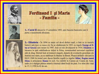 Ferdinand I  şi Maria - Familia -  1.- Carol II   născut în 15 octombrie 1893, spre bucuria bunicului care îi purta o neasemuită afecţiune.  2.- Elisabeta  -  În 1894   se naşte cel de-al doilea copil, o fată ce ia numele bunicii sale  ( aici cu mama ei ) . Ea se căsătoreşte în 1921 cu regele  George al II-lea al Greciei  care moare în 1947, însă cei doi divorţaseră în 1934.  Elisabeta  se întoarce în ţară stabilindu-se iniţial la Peleş, rememorând universul copilăriei atât de drag. Dorind însă să traiască singură, departe de aventurile grosolane ale fratelui mai mare, ea se stabileşte la Banloc în Banat. Pleacă definitiv din ţară la 04.01.1948 în trenul care ducea familia regală (a regelui  Mihai, Regina mamă Elena  si principesa  Ileana ) în exil. S-a stabilit la Cannes pe Coasta de Azur, unde şi-a câştigat pâinea amară a tinereţii dând lecţii de pian. S-a stins din viaţă la 15.11.1956 la 62 de ani. 
