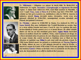 3.- Mărioara  -  (Mignon) s-a născut în 06.01.1900. În 08.06.1922 se căsătoreşte cu regele  Alexandru I Karagheorghe al Iugoslaviei  devenind regină. A rămas însă văduvă în 1934, soţul fiind asasinat la Marsillia. A avut 3 copii:  Tony, Andy si Petru II  al Serbiei, rege între 1934-1945. Anii exilului au fost grei şi pentru ea, stabilindu-se abia în 1960 în America la iniţiativa surorii  Ileana  devenită maica Alexandra. Acolo avea să-şi găsească sfârşitul în 22.06.1961, nemaiputând revedea niciodată nici Peleşul, nici palatul Cotroceni.   4.- Nicolae  -  născut în 15.08.1903 la Sinaia. S-a căsătorit în 1931 cu  Ioana Doletti , fiica unor latifundari din Trohăii Buzăului pe ascuns, fapt ce a atras mânia fratelui mai mare, Carol II, care l-a expulzat din ţară, învinovăţindu-şi fratele pentru ceva ce el însuşi făcuse. De altfel relaţiile dintre cei doi nu au fost niciodată prea bune,  regina Maria  încercând adesea să medieze desele lor conflicte. Nicky, cum îi spuneau cei dragi, nu a făcut niciodată abuz de puterea de care dispunea, neîncercând niciodată să ocupe tronul, din contră servind cu loialitate ţara şi fiind un bun sfătuitor al copilului rege  Mihai  în anii când tatăl său părăsise tronul. În 1960 Ioana Doletti moare iar prinţul se recăsătoreşte cu  Thereza Figueira  de Mello, alături de care va trăi ultimele decenii de viaţă în Elveţia. A murit la Lussane în 9 iunie 1978 având 75 de ani, aproape vârsta ilustrului său înaintaş  Carol I . Ultima sa dorinţă a fost ca osemintele să-i fie aduse în ţară, dar deocamdată ele se află în cimitirul din Laussane.   