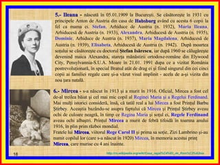 5.- Ileana  -  născută în 05.01.1909 la Bucureşti. Se căsătoreşte în 1931 cu principele Anton de Austria din casa de   Habsburg   având cu acesta 6 copii la fel ca mama ei.   Stefan ,  Arhiduce de Austria (n. 1932),   Maria Ileana ,  Arhiducesă de Austria (n. 1933),   Alexandra ,  Arhiducesă de Austria (n. 1935),   Dominic ,  Arhiduce de Austria (n. 1937),   Maria Magdalena ,  Arhiducesă de Austria (n. 1939),   Elisabeta ,  Arhiducesă de Austria (n. 1942).   După moartea soţului se căsătoreşte cu doctorul  Ştefan Isărescu , iar după 1960 se călugăreşte devenind maica Alexandra, stareţa mănăstirii ortodoxe-române din Elywood City, Pensylvannia-S.U.A. Moare în 21.01. 1991 dupa ce a vizitat România postrevoluţionară, în special Branul atât de drag ei şi fiind singurul din cei cinci copii ai familiei regale care şi-a văzut visul implinit - acela de a-şi vizita din nou ţara natală.  6.- Mircea  -  s-a născut în 1913 şi a murit în 1916. Oficial, Mircea a fost cel de-al treilea băiat şi cel mai mic copil al  Reginei Maria şi a Regelui Ferdinand . Mai mulţi istorici consideră, însă, că tatăl real a lui  Mircea  a fost Prinţul  Barbu Ştirbey . Aceaştia bazându-se asupra faptului că  Mircea  şi  Prinţul Ştirbey  aveau ochi de culoare neagră, în timp ce  Regina Maria  şi soţul ei,  Regele Ferdinand  aveau ochi albaştri. Prinţul  Mircea  a murit de febră tifoidă în toamna anului 1916, în plin prim război mondial. Fratele lui  Mircea , viitorul  Rege Carol II  şi prima sa soţie, Zizi Lambrino şi-au numit copilul lor (care s-a născut în 1920)  Mircea , în memoria acestui prinţ  Mircea , care murise cu 4 ani înainte. http :// ro . wikipedia . org / wiki / Casa_regal % C4%83_de_Rom % C3%A2nia 