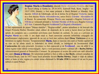 Regina Maria a României,  născută  Marie Alexandra Victoria , din Casa de Saxa-Coburg si Gotha (n. 29.10.1875, Eastwell Park, Kent, Anglia— d. 18.07.1938, Sinaia), a fost mare prinţesă a Marii Britanii şi Irlandei, fiica ducelui  Alfred  de Edinburgh, cel de al doilea fiu al Reginei  Victoria , mama sa a fost ducesa  Maria Alexandrovna , unica fiică a  Ţarului  Alexandru II  al Rusiei. În consecinţă, Prinţesa  Maria  este nepoată a Regelui  Edward   al   VII-lea  şi verişoară primară a  Ţarului Nicolae al II-lea  şi a Regelui  George al V-lea . Consoarta Regelui  Ferdinand I  şi  Regină a României .  A fost supranumită de popor "Mama răniţilor", "Regina-soldat", pentru atitudinea ei de bravură din timpul Primului Război Mondial, când, alături de doamnele de la curte a lucrat direct pe front în spitale de campanie sau a coordonat activitatea unei fundaţii de caritate .  În ceea ce o priveşte pe  Regina Maria  ea a trăit 11 ani după soţul ei. Sunt cunoscute anumite infidelităţi conjugale ale preafrumoasei englezoaice, ignorată de un soţ ce încă mai suferea după  Elena Văcărescu  şi ce se întreţinea cu ţigănci focoase. Temperamentală  Maria , dupa ce nascuse doi copii şi Nando (apelativul cu care ea îşi alinta soţul) se îmbolnăvi de febră tifoidă, se îndrăgosti de locotenentul  Zizi Cantacuzino  din suita princiară. Aventura i-a fost cunoscută şi de  Ferdinand  , care de altfel îi va tolera reginei toate idilele extraconjugale. Apoi a venit pasiunea pentru « prinţul alb »  Barbu   Stirbey  Administratorul general al Domeniilor Coroanei. Se presupune că acesta din urmă este tatăl ultimilor doi copii ( Ileana şi Mircea ). De notorietate publică a fost şi idila cu  Joe Boyle , colonel canadian de la Crucea Roşie, care în 1917 luase locul primului favorit  Barbu Stirbey . După o viaţă de adânci trăiri, şi bune şi rele, regina şi-a simţit inima sfărâmată la  18 iulie 1938  la numai 63 de ani în prea-iubitul ei castel Pelişor.  