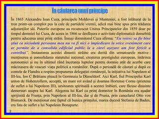 În 1865 Alexandru Ioan Cuza, principele Moldovei şi Munteniei, a fost înlăturat de la tron printr-un complot pus la cale de partidele vremii, adică mai bine spus prin trădarea adjutanţilor săi. Puterile europene au recunoscut Unirea Principatelor din 1859 doar pe timpul domniei lui Cuza, de aceea in 1866 se desfăşura o activitate diplomatică deosebită pentru aducerea unui prinţ străin. Însuşi domnitorul Cuza afirma: “ Eu voiesc sa fie bine ştiut ca niciodată persoana mea nu va fi nici o împiedicare la orice eveniment care ar permite de a consolida edificiul public la a cărei aşezare am fost fericit a contribui ”.  Instaurarea acestei dinastii străine era dorită din urmatoarele motive : menţinerea şi consolidarea statutului naţional, creşterea prestigiului european, întărirea autonomiei şi nu în ultimul rând încetarea luptelor pentru domnie atât de acerbe care măcinasera de veacuri viaţa politică a românilor. După o perioadă de căutari şi după ce contele de Flandra a respins propunerea delegaţiei româneşti, la iniţiativa lui Napoleon al III-lea, Ion C Brătianu pleacă în Germnaia la Düsseldorf. Aici Karl, fiul Principelui Karl anton de Hohenzollern, acceptă, un mare rol având şi doamna Hortense Cornu (prietena de suflet a lui Napoleon III), ursitoarea spirituală a acestei îmbieri, care făcuse dinainte demersuri asupra lui Karl. Alegerea lui Karl ca prinţ domnitor în România era aşadar sprijinită de Franţa, prin Napoleon al III-lea, dar şi de Prusia, prin cancelarul Otto von Bismarck. De menţionat este faptul că bunica prinţului, marea ducesă Stefania de Baden, era fata de suflet a lui Napoleon Bonaparte.  În căutarea unui principe  