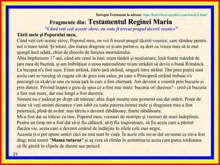 Întregul Testament la adresa:   http://balciclove.topcities.com/istorie3.html Fragmente din:  Testamentul Reginei Maria  "Când veţi ceti aceste slove, eu voiu fi trecut pragul tăcerii veşnice"  Ţării mele şi Poporului meu,   Când veţi ceti aceste slove, Poporul meu, eu voi fi trecut pragul tăcerii veşnice, care rămâne pentru noi o mare taină. Şi totusi, din marea dragoste ce ţi-am purtat-o, aş dori ca vocea mea să te mai ajungă încă odată, chiar de dincolo de liniştea mormântului.  Abia împlinisem 17 ani, când am venit la tine; eram tânără şi neştiutoare, însă foarte mândră de ţara mea de baştină, şi am îmbrăţişat o noua naţionalitate m'am străduit să devin o bună Româncă. La început n'a fost uşor. Eram străină, într'o ţară străină, singură între străini. Dar prea puţini sunt aceia cari se reculeg să cugete cât de greu este calea, pe care o Principesă străină trebuie s'o parcurgă ca să devie una cu noua ţară în care a fost chemată. Am devenit a voastră prin bucurie şi prin durere.  Privind înapoi e greu de spus ce a fost mai mare: bucuria ori durerea? - cred că bucuria a fost mai mare, dar mai lungă a fost durerea.  Nimeni nu e judecat pe drept cât trăieşte: abia după moarte este pomenit sau dat uitării. Poate de mine vă veţi aminti deoarece v'am iubit cu toata puterea inimei mele şi dragostea mea a fost puternică, plină de avânt: mai târziu a devenit răbdătoare, foarte răbdătoare.  Mi-a fost dat sa trăiesc cu tine, Poporul meu, vremuri de restrişte şi vremuri de mari îndepliniri. Pentru un timp mi-a fost dat să-ţi fiu călăuză, să-ţi fiu inspiratoare, să fiu aceia care a păstrat flacăra vie, aceia care a devenit centrul de îndârjire în zilele cele mai negre.  Aceasta ţi-o pot spune astăzi căci nu mai sunt în viaţă. În acele zile mi-ai dat un nume ce mi-a fost drag; m'ai numit " Mama tuturor " şi aş vrea să rămân în amintirea ta aceia care putea totdeauna să fie găsită în clipele de durere sau pericol.  