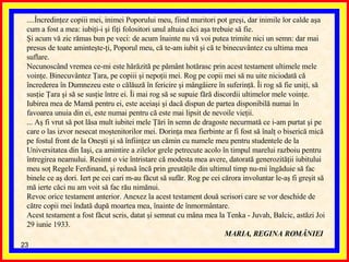 ....Încredinţez copiii mei, inimei Poporului meu, fiind muritori pot greşi, dar inimile lor calde aşa cum a fost a mea: iubiţi-i şi fiţi folositori unul altuia căci aşa trebuie să fie.  Şi acum vă zic rămas bun pe veci: de acum înainte nu vă voi putea trimite nici un semn: dar mai presus de toate aminteşte-ţi, Poporul meu, că te-am iubit şi că te binecuvântez cu ultima mea suflare.  Necunoscând vremea ce-mi este hărăzită pe pământ hotărasc prin acest testament ultimele mele voinţe. Binecuvântez Ţara, pe copiii şi nepoţii mei. Rog pe copii mei să nu uite niciodată că încrederea în Dumnezeu este o călăuză în fericire şi mângâiere în suferinţă. Îi rog să fie uniţi, să susţie Ţara şi să se susţie între ei. Îi mai rog să se supuie fără discordii ultimelor mele voinţe.  Iubirea mea de Mamă pentru ei, este aceiaşi şi dacă dispun de partea disponibilă numai în favoarea unuia din ei, este numai pentru că este mai lipsit de nevoile vieţii. ...  Aş fi vrut să pot lăsa mult iubitei mele Ţări în semn de dragoste necurmată ce i-am purtat şi pe care o las izvor nesecat moştenitorilor mei. Dorinţa mea fierbinte ar fi fost să înalţ o biserică mică pe fostul front de la Oneşti şi să înfiinţez un cămin cu numele meu pentru studentele de la Universitatea din Iaşi, ca amintire a zilelor grele petrecute acolo în timpul marelui razboiu pentru întregirea neamului. Resimt o vie întristare că modesta mea avere, datorată generozităţii iubitului meu soţ Regele Ferdinand, şi redusă încă prin greutăţile din ultimul timp nu-mi îngăduie să fac binele ce aş dori. Iert pe cei cari m-au făcut să sufăr. Rog pe cei cărora involuntar le-aş fi greşit să mă ierte căci nu am voit să fac rău nimănui.  Revoc orice testament anterior. Anexez la acest testament două scrisori care se vor deschide de către copii mei îndată după moartea mea, înainte de înmormântare.  Acest testament a fost făcut scris, datat şi semnat cu mâna mea la Tenka - Juvah, Balcic, ast ă zi Joi 29 iunie 1933.  MARIA, REGINA ROMÂNIEI   