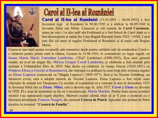 Carol al II-lea al României  Carol al II-lea al României  (15.10.1893 – 04.04.1953) a fost încoronat rege  al României la 08.06.1930 şi a abdicat la 06.09.1940 în favoarea fiului sau Mihai. Cunoscut şi sub numele de  Carol Caraiman , nume pe care i l-a ales tatăl său Ferdinand şi a fost folosit de Carol după ce a fost dezmoştenit şi radiat din Casa Regală Română (între 1925 - 1930). Carol este fiul cel mare al regelui Ferdinand al României şi al soţiei sale Regina Maria. Cunoscut mai mult pentru aventurile sale romantice decât pentru calităţile sale de conducător, Carol s-a căsătorit pentru prima oară la Odesa, Ucraina la 31.08.1918, în contradicţie cu legea regală, cu  Ioana Maria Marie Valentina Lambrino , ("Zizi" Lambrino) (1898-1953), fiica unui general român; au avut un singur fiu,  Mircea Gregor Carol Lambrino , şi căsătoria a fost anulată prin sentinţă a Tribunalului Ilfov în 1919. Mai târziu s-a căsătorit, la Atena, Grecia (10.03.1921) cu  Prinţesa Elena a Greciei   şi Danemarcei , dar mariajul s-a prăbuşit la scurt timp prin aventura regelui cu  Elena Lupescu  (cunoscută ca "Magda Lupescu", 1895-1977), fiică a lui Nicolas Grünberg, un farmacist evreu, care a adoptat numele de Nicolae Lupescu. Elena Lupescu a fost iniţial soţia ofiţerului de armată Ion Tâmpeanu. Ca rezultat al scandalului el a renunţat la tron în decembrie 1925 în favoarea fiului său cu  Elena ,  Mihai , care a devenit rege în  iulie 1927.  Carol  şi  Elena  au divorţat în 1928. El a avut de asemenea un fiu cu o necunoscută,  Maria Martini . Pentru toate aceste aventuri istoricii l-au supranumit regele playboy. Martorii oculari afirmă chiar că ar fi avut o aventură cu o faimoasă prostituată,  Foamea Neagră , din cartierul  Crucea de Piatră . Episodul este preluat de Petru dumitru în romanul: “ Cronică de Familie ”….   