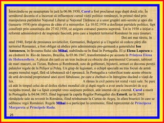 Întorcându-se pe neaşteptate în ţară la 06.06.1930,  Carol  a fost proclamat rege după două zile. În următorul deceniu el a încercat să influenţeze cursul vieţii politice româneşti, în primul rând prin manipularea partidelor Naţional Liberal şi Naţional Ţărănesc şi a unor grupări anti-semite şi apoi din (ianuarie 1938) prin alegerea de către el a miniştrilor. La 10.02.1938 a desfiinţat partidele politice, fapt consfinţit prin constituţia din 27.02.1938, ce asigura coroanei puterea supremă. Tot în 1938 a iniţiat o reformă administrativă de inspiraţie fascistă, prin care a împărţit teritoriul României în zece ţinuturi.  Doi ani mai târziu, în anul 1940, forţat de presiunea sovieticilor, Germaniei, Bulgariei şi a Ungariei să cedeze părţi din teritoriul Romaniei, a fost obligat să abdice prin administraţia pro-germană a generalului  Ion Antonescu , în favoarea fiului său  Mihai , stabilindu-se în final în Portugalia. El şi  Elena Lupescu  s-au căsătorit în  Rio de Janeiro, Brazilia, la 03.06.1947, transformând-o pe aceasta în  Prinţesa Elena de Hohenzollern . A plecat din ţară cu un tren încărcat cu obiecte din patrimoniul Coroanei, tablouri de mari maeştri, ca Tizian, Rubens şi Rembrandt, sute de goblenuri, bijuterii, armuri ce decorau pereţii palatelor regale de la Pelişor şi Peleş. Un grup de legionari, o echipă specială au tras focuri de armă asupra trenului regal, fără să izbutească să-l oprească. În Portugalia a valorificat toate aceste obiecte de artă devenind proprietarul unei averi fabuloase, pe care a cheltuit-o în întregime ducând o viaţă de lux.  A rămas în exil pentru tot restul vieţii sale. Se pare că atât în timpul celui de-al doilea război mondial cât şi după regele a avut unele încercări de a-şi recăpăta tronul, dar i-a lipsit complet vreo susţinere politică, atât internă cât şi externă.  Carol  a murit în Portugalia la 04.04.1953, fiind îngropat la capela Regilor Portugaliei din  Estoril , iar în 2003 rămăşiţele sale au revenit în România, fiind reînhumate la Curtea de Argeş, în afara bisericii în care se odihnesc regii României. Regele  Mihai  n-a participat la ceremonie, fiind reprezentat de  Principesa Margareta  şi  Principele Radu .  