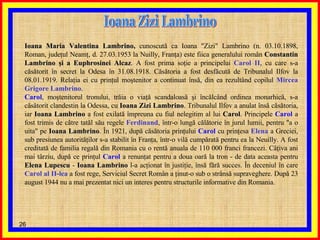 Ioana Zizi Lambrino Ioana Maria Valentina Lambrino ,  cunoscută ca Ioana "Zizi" Lambrino (n. 03.10.1898, Roman, judeţul Neamţ, d. 27.03.1953 la Nuilly, Franţa) este fiica generalului român  Constantin Lambrino şi a Euphrosinei Alcaz . A fost prima soţie a principelui  Carol II , cu care s-a căsătorit în secret la Odesa în 31.08.1918. Căsătoria a fost desfăcută de Tribunalul Ilfov la 08.01.1919. Relaţia ei cu prinţul moştenitor a continuat însă, din ea rezultând copilul  Mircea Grigore Lambrino . Carol , moştenitorul tronului, trăia o viaţă scandaloasă şi încălcând ordinea monarhică, s-a căsătorit clandestin la Odessa, cu  Ioana Zizi Lambrino . Tribunalul Ilfov a anulat însă căsătoria, iar  Ioana Lambrino  a fost exilată împreuna cu fiul nelegitim al lui  Carol . Principele  Carol  a fost trimis de către tatăl său regele  Ferdinand , într-o lungă călătorie în jurul lumii, pentru "a o uita" pe  Ioana Lambrino . În 1921, după căsătoria prinţului  Carol  cu prinţesa  Elena  a Greciei, sub presiunea autorităţilor s-a stabilit în Franţa, într-o vilă cumpărată pentru ea la Neuilly. A fost creditată de familia regală din Romania cu o rentă anuala de 110 000 franci francezi. Câţiva ani mai târziu, după ce prinţul  Carol  a renunţat pentru a doua oară la tron - de data aceasta pentru  Elena Lupescu  -  Ioana Lambrino  l-a acţionat în justiţie, însă fără succes. În deceniul în care  Carol al II-lea  a fost rege, Serviciul Secret Român a ţinut-o sub o strânsă supraveghere. După 23 august 1944 nu a mai prezentat nici un interes pentru structurile informative din Romania. 
