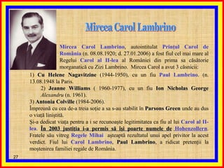 Mircea Carol Lambrino Mircea Carol Lambrino , autointitulat  Prinţul Carol de România  (n. 08.08.1920; d. 27.01.2006) a fost fiul cel mai mare al Regelui  Carol al II-lea  al României din prima sa căsătorie morganatică cu Zizi Lambrino.  Mircea Carol a avut 3 căsnicii: 1)  Cu Helene Nagavitzine  (1944-1950), cu un fiu  Paul Lambrino .  (n. 13.08.1948 la Paris. 2)  Jeanne Williams  ( 1960-1977), cu un fiu  Ion Nicholas George   Alexandru  (n. 1961). 3)  Antonia Colville  (1984-2006).  Împreună cu cea de-a treia soţie a sa s-au stabilit în  Parsons Green  unde au dus o viaţă liniştită. Şi-a dedicat viaţa pentru a i se recunoaşte legitimitatea ca fiu al lui  Carol al II-lea .  În 2003 justiţia i-a permis să îşi poarte numele de   Hohenzollern . Fratele său vitreg  Regele Mihai   aşteaptă rezultatul unui apel privitor la acest verdict. Fiul lui  Carol Lambrino ,  Paul Lambrino , a ridicat pretenţii la moştenirea familiei regale de România. 