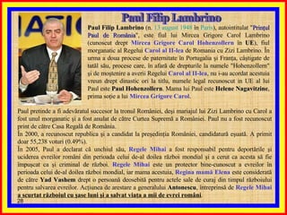 Paul Filip Lambrino Paul Filip Lambrino  (n.  13 august   1948  în  Paris ), autointitulat " Prinţul Paul de România ", este fiul lui Mircea Grigore Carol Lambrino (cunoscut drept  Mircea Grigore Carol Hohenzollern  în  UE ), fiul morganatic al Regelui  Carol al II-lea  de Romania cu Zizi Lambrino. În urma a doua procese de paternitate în Portugalia şi Franţa, câştigate de tatăl său, procese care, în afară de drepturile la numele "Hohenzollern" şi de moştenire a averii Regelui  Carol al II-lea , nu i-au acordat acestuia vreun drept dinastic ori la titlu, numele legal recunoscut in UE al lui Paul este  Paul Hohenzollern . Mama lui Paul este  Helene Nagavitzine , prima soţie a lui  Mircea Grigore Carol .  Paul pretinde a fi adevăratul succesor la tronul României, deşi mariajul lui Zizi Lambrino cu Carol a fost unul morganatic şi a fost anulat de către Curtea Supremă a României. Paul nu a fost recunoscut print de către Casa Regală de România. În 2000, a recunoscut republica şi a candidat la preşedinţia României, candidatură eşuată. A primit doar 55,238 voturi (0.49%). În 2005, Paul a declarat că unchiul său,  Regele Mihai  a fost responsabil pentru deportările şi uciderea evreilor români din perioada celui de-al doilea război mondial şi a cerut ca acesta să fie împuşcat ca şi criminal de război.  Regele Mihai  este un protector bine-cunoscut a evreilor în perioada celui de-al doilea război mondial, iar mama acestuia,  Regina mamă Elena  este considerată de către  Yad Vashem  drept o persoană deosebită pentru actele sale de curaj din timpul războiului pentru salvarea evreilor. Acţiunea de arestare a generalului  Antonescu , întreprinsă de  Regele Mihai   a scurtat războiul cu şase luni şi a salvat viaţa a mii de evrei români . 