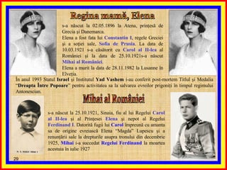 Regina mamă, Elena s-a născut la 02.05.1896 la Atena, prinţesă de Grecia şi Danemarca. Elena a fost fata lui  Constantin I , regele Greciei şi a soţiei sale,  Sofia de Prusia . La data de 10.03.1921 s-a căsătorit cu  Carol al II-lea  al României şi la data de 25.10.1921s-a născut  Mihai al României .  Elena a murit la data de 28.11.1982 la Lusanne în Elveţia. În anul 1993 Statul  Israel  şi Institutul  Yad Vashem  i-au conferit post-mortem Titlul şi Medalia “ Dreapta Între Popoare ” pentru activitatea sa la salvarea evreilor prigoniţi în timpul regimului Antonescian. Mihai al României s-a născut la 25.10.1921, Sinaia, fiu al lui Regelui  Carol al II-lea  şi al Prinţesei  Elena  şi nepot al Regelui  Ferdinand I . Datorită fugii lui  Carol  împreună cu amanta sa de origine evreiască Elena “Magda” Lupescu şi a renunţării sale la drepturile asupra tronului din decembrie 1925,  Mihai  i-a succedat  Regelui Ferdinand  la moartea acestuia în iulie 1927  