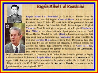 Regele Mihai I  al României Regele Mihai I al României  (n. 25.10.1921, Sinaia), Prinţ de Hohenzollern, este fiul Regelui  Carol al II-lea . A fost suveran al României  între 20 iulie1927 – 08 iunie 1930, precum şi între 06 septembrie 1940 – 30 decembrie 1947. Stră-strănepot al Reginei  Victoria  a Marii Britanii şi văr de gradul trei al Reginei  Elisabeta   a II-a .  Mihai  e una dintre ultimele figuri publice ale celui De-al Doilea Razboi Mondial în viaţă.  Mihai  a devenit pentru prima dată rege după moartea bunicului său  Ferdinand , în urma renunţării la tron a lui  Carol al II-lea  din decembrie 1925. Detronat de tatăl său, după doar trei ani de domnie sub Regenţă, a reprimit coroana un deceniu mai târziu, după abdicarea forţată a lui  Carol al II-lea , domnind peste regimul pro-german al mareşalului  Ion Antonescu . Din 1941 este mareşal al României. După colaborarea României cu Germania în Al Doilea Război Mondial şi după ce forţele sovietice au intrat în România,  Regele Mihai  a organizat arestarea lui  Antonescu  în 23 august 1944. S-a opus guvernelor pro-sovietice în perioada anilor 1945 - 1946. A fost obligat să abdice în 30.12.1947 şi s-a exilat în  Versoix  –  Elvetia , iar revenirea sa în România nu i s-a permis până în 1997.  