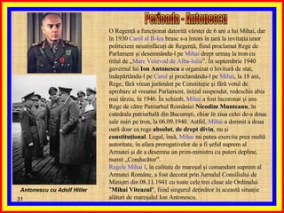 O Regenţă a funcţionat datorită vârstei de 6 ani a lui Mihai, dar în 1930  Carol al II-lea  brusc s-a întors în ţară la invitaţia unor politicieni nesatisfăcuţi de Regenţă, fiind proclamat Rege de Parlament şi desemnându-l pe  Mihai  drept urmaş la tron cu titlul de „ Mare Voievod de Alba-Iulia ”. În septembrie 1940 guvernul lui  Ion Antonescu  a organizat o lovitură de stat, îndepărtându-l pe  Carol  şi proclamându-l pe  Mihai , la 18 ani, Rege, fără vreun jurământ pe Constituţie şi fără votul de aprobare al vreunui Parlament, iniţial suspendat, redeschis abia mai târziu, în 1946. În schimb,  Mihai  a fost încoronat şi uns Rege de către Patriarhul României  Nicodim Munteanu , în catedrala patriarhală din Bucureşti, chiar în ziua celei de-a doua sale suiri pe tron, la 06.09.1940. Astfel,  Mihai  a domnit a doua oară doar ca rege  absolut ,  de drept divin , nu şi  constituţional . Legal, însă,  Mihai  nu putea exercita prea multă autoritate, în afara prerogativelor de a fi şeful suprem al Armatei şi de a desemna un prim-ministru cu puteri depline, numit „Conducător”. Regele Mihai I , în calitate de mareşal şi comandant suprem al Armatei Române, a fost decorat prin Jurnalul Consiliului de Miniştri din 08.11.1941 cu toate cele trei clase ale Ordinului " Mihai Viteazul ", fiind singurul deţinător în această situaţie alături de mareşalul Ion Antonescu. Perioada - Antonescu Antonescu cu Adolf Hitler 