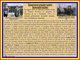 În august 1944, pe măsură ce forţele armate ale Uniunii Sovietice se apropiau de frontiera de est a României,  Mihai  s-a alăturat politicienilor favorabili Aliatilor, care îi includea pe comunişti.  Întoarcerea armelor contra  Germaniei naziste  La 23.08.1944  Mihai  a organizat o lovitură de stat contra lui Antonescu, pe care l-a arestat. În aceeaşi noapte, l-a încredinţat pe Antonescu comuniştilor, care l-au predat sovieticilor la 01.09.1944. Într-o transmisie radiodifuzată către naţiune şi armată,  Mihai  a proclamat loialitatea României faţă de Aliaţi, a acceptat un pretins armistiţiu oferit de aceştia, a ordonat încetarea focului contra Aliaţilor şi a declarat război Germaniei. Acestea, însă, nu au împiedicat o ocupaţie sovietică rapidă şi capturarea a circa 130.000 de soldaţi români, duşi ulterior în Uniunea Sovietică, unde mulţi au pierit în lagăre de prizonieri. Armistiţiul cu Aliaţii s-a semnat abia după trei săptămâni, la 12.09.1944, "în termeni impuşi aproape în întregime de către URSS", aceasta îşi desfăşurase forţele armate pe teritoriul României. În această situaţie, unii au considerat lovitura de stat drept o „predare” „necondiţionată” în faţa sovieticilor şi a restului aliaţilor.  Mihai  a evitat soarta unui alt fost aliat german,  Prinţul Kiril , Regentul Bulgariei, executat de către sovietici în 1945, şi a fost, de asemenea, ultimul monarh din spatele  Cotinei de Fier  care să-şi piardă tronul. Lovitura de stat se estimează că ar fi scurtat razboiul cu şase luni de zile, salvând sute de mii de vieţi omeneşti, oferind Armatei Române posibilitatea de a elibera ţara de sub ocupaţia germană. La sfârşitul războiului,  Mihai  a fost decorat cu  Legiunea de Merit  în cel mai înalt grad (Comandant Şef) de către preşedintele SUA  Harry   S. Truman .  Mihai  a mai fost decorat şi cu Ordinul Sovietic  Victoria  cu diamante de către  Iosif V. Stalin , pentru curajul său personal dovedit în răsturnarea lui Antonescu şi a încetării războiului României contra Aliaţilor, făcând posibil avansul mai rapid al trupelor lui Stalin în România şi în Europa. Alţii văd în absenţa a unor invitaţii pentru  Mihai  la majoritatea festivităţilor din Occident dedicate Zilei Victoriei celui de-al Doilea Război Mondial, o condamnare tacită a loviturii sale de stat.  Mihai  nu a fost învitat la cea de-a 60-a aniversare a Zilei Victoriei de vreun fost Aliat vestic; fiind invitat doar la serbările din Rusia şi la anumite comemorări din Cehia şi Slovacia. Regele Mihai cu Ion Antonescu pe frontul Basarabian Adolf Hitler, Rudolf Hess, Joseph Goebbels, Ion Antonescu - Ianuarie 1941. 