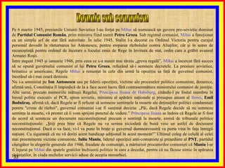Domnia sub comunism  Pe 6 martie 1945, presiunile Uniunii Sovietice l-au forţat pe  Mihai  să numească un guvern pro-sovietic dominat de  Partidul Comunist Român , prim ministru fiind numit  Petru Groza . Sub regimul comunist,  Mihai  a funcţionat ca un simplu şef de stat fără autoritate. În iulie 1945, Stalin l-a decorat cu Ordinul Victoria pentru curajul personal dovedit în răsturnarea lui Antonescu, pentru stoparea războiului contra Aliaţilor, cât şi în semn de recunoştinţă pentru ordinul de încetare a focului emis de Rege în lovitura de stat, ordin care a grăbit avansul Armatei Roşii. Între august 1945 şi ianuarie 1946, prin ceea ce s-a numit mai târziu „greva regală”,  Mihai  a încercat fără succes să se opună guvernului comunist al lui  Petru Groza , refuzând să-i semneze decretele. La presiuni sovietice, britanice şi americane, Regele  Mihai  a renunţat în cele din urmă la opoziţia sa faţă de guvernul comunist, încetând să-i mai ceară demisia. Nu i-a amnistiat pe  Ion Antonescu  sau pe liderii opoziţiei, victime ale proceselor politice comuniste, deoarece, afirmă unii, Constituţia îl împiedică de la a face acest lucru fără contrasemnătura ministrului comunist de justiţie. Alte surse, precum memoriile mătuşii Regelui,  Principesa Ileana de Habsburg , citându-l pe fostul membru în biroul politic executiv al PCR, spion sovietic, ministru al apărării naţionale şi presupus amant al  Ilenei ,  Emil   Bodnăraş , afirmă că, dacă Regele ar fi refuzat să semneze sentinţele la moarte ale deţinuţilor politici condamnaţi pentru "crime de război", guvernul comunist i-ar fi susţinut decizia: „Păi, dacă Regele decide să nu semneze sentinţa la moarte, vă promit că îi vom sprijini punctul de vedere.”  Principesa Ileana  se îndoia că Regele ar fi fost de acord să semneze un document neconstituţional precum o sentinţă la moarte, emisă de tribunale politice neconstituţionale: „Ştiţi prea bine că Regele nu va semna niciodată de bună voie un astfel de document neconstituţional. Dacă o va face, vi-l va pune în braţe şi guvernul dumneavoastră va purta vina în faţa întregii naţiuni. Cu siguranţă că nu vă doriţi acest handicap adiţional în acest moment!” Ultimul coleg de celulă al celei mai proeminente victime comuniste,  Iuliu Maniu , liderul opoziţiei anti-comuniste şi preşedinte al  PNŢ , partidul câştigător în alegerile generale din 1946, fraudate de comunişti, a mărturisit procurorilor comunişti că  Maniu  l-ar fi înjurat pe  Mihai  din spatele gratiilor închisorii politice în care a decedat, pentru că nu făcuse nimic în apărarea ţărăniştilor, în ciuda multelor servicii aduse de aceştia monarhiei. 