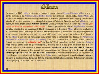 Abdicarea În noiembrie 1947,  Mihai  a călătorit la Londra la nunta viitoarei  Regine   Elisabeta a II-a , ocazie cu care a cunoscut-o pe  Prinţesa Ana de Burbon-Parma , care urma să-i devină soţie.  Regele Mihai  „nu a vrut să se întoarcă, dar personalităţi americane şi britanice [prezente la nunta regală] l-au încurajat să o facă”, potrivit anumitor „cercuri regaliste româneşti” citate de Washington Post.  Mihai  a revenit acasă „la sfatul expres al lui  Winston Churchil ”, care „se spune că l-ar fi sfătuit pe  Mihai  că „ mai presus de orice, un rege trebuie să fie curajos ””. Potrivit propriei sale relatări,  Regele Mihai  n-a avut astfel de intenţii de a nu reveni acasă. După întoarcerea sa în România,  Mihai  a fost silit să abdice la 30 decembrie 1947. Comuniştii au anunţat abolirea monarhiei şi instaurarea unei republici populare şi au transmis la radio înregistrarea proclamaţiei Regelui despre propria sa abdicare. La 3 ianuarie 1948,  Mihai  a fost silit să părăsească ţara, urmat peste o săptămână mai târziu, de  Principesele Elisabeta de Romania  şi  Ileana de Habsburg , care „au colaborat atât de strâns cu ruşii, încât au devenit cunoscute drept „ mătuşile roşii ” ale Regelui”. Unii monarhişti români, pentru care  Mihai  e rege doar de drept divin, nu şi constituţional, deoarece nici n-a jurat pe Constituţie, nici n-a fost investit în funcţie de Parlament în a doua sa domnie,  consideră abdicarea sa din 1947 drept nulă , argumentând că aceasta a fost un act pur constituţional, nu religios,  care nu îl poate decădea dintr-o poziţie în care a fost pus de către Dumnezeu . Aceeaşi monarhişti susţin că, în calitate de rege absolut, neconstituţional, de drept divin,  Mihai  reprezintă singur şi pe deplin  Statul român  şi ca atare, el poate dispune după cum doreşte de proprietăţile Statului, inclusiv de tabourile Coroanei, care-i aparţin şi de al căror "furt" a fost acuzat.  