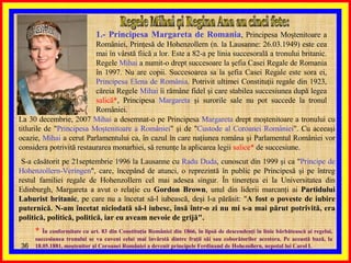 Regele Mihai şi Regina Ana au cinci fete: 1.- Principesa Margareta de Romania , Principesa Moştenitoare a României, Prinţesă de Hohenzollern (n. la Lausanne: 26.03.1949) este cea mai în vârstă fiică a lor. Este a 82-a pe linia succesorală a tronului britanic. Regele  Mihai  a numit-o drept succesoare la şefia Casei Regale de Romania în 1997. Nu are copii. Succesoarea sa la şefia Casei Regale este sora ei,  Principesa Elena de România . Potrivit ultimei Constituţii regale din 1923, căreia Regele  Mihai  îi rămâne fidel şi care stabilea succesiunea după legea  salică* , Principesa  Margareta  şi surorile sale nu pot succede la tronul României.  La 30 decembrie, 2007  Mihai  a desemnat-o pe Principesa  Margareta  drept moştenitoare a tronului cu titlurile de " Principesa Moştenitoare a României " şi de " Custode al Coroanei României ". Cu aceeaşi ocazie,  Mihai  a cerut Parlamentului ca, în cazul în care naţiunea româna şi Parlamentul României vor considera potrivită restaurarea monarhiei, să renunţe la aplicarea legii  salice*  de succesiune. S-a căsătorit pe 21septembrie 1996 la Lausanne cu  Radu Duda , cunoscut din 1999 şi ca " Principe de Hohenzollern-Veringen ", care, începând de atunci, o reprezintă în public pe Principesă şi pe întreg restul familiei regale de Hohenzollern cel mai adesea singur. În tinereţea ei la Universitatea din Edinburgh, Margareta a avut o relaţie cu  Gordon Brown , unul din liderii marcanţi ai  Partidului Laburist britanic , pe care nu a încetat să-l iubească, deşi l-a părăsit: " A fost o poveste de iubire puternică. N-am încetat niciodată să-l iubesc, însă într-o zi nu mi s-a mai părut potrivită, era politică, politică, politică, iar eu aveam nevoie de grijă". *  În conformitate cu art. 83 din Constituţia României din 1866, în lipsă de descendenţi în linie bărbătească ai regelui, succesiunea tronului se va cuveni celui mai învârstă dintre fraţii săi sau coborâtorilor acestora. Pe această bază, la 18.05.1881, moştenitor al Coroanei României a devenit principele Ferdinand de Hohezollern, nepotul lui Carol I. 