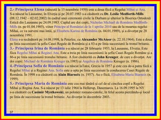 2.- Principesa Elena   (născută la 15 noembrie 1950) este a doua fiică a Regelui  Mihai şi Ana . S-a născut la Lausanne, în Elveţia şi pe 20.07.1983 s-a căsătorit cu  Dr. Leslie Medforth-Mills  (08.12.1942 – 02.02.2002) în cadrul unei ceremonii civile la Durham şi ulterior la Biserica Ortodoxă Estică din Lausanne pe 24.09.1983. Cuplul are doi copii,  Nicholas Michael de România Medforth-Mills  (n. pe 01.04.1985), viitor  Principe al României   de la 1 aprilie 2010  sau de la moartea regelui Mihai, ce va surveni mai întâi, şi  Elisabeta Karina de România  (n. 04.01.1989), şi a divorţat pe 28 noiembrie 1991. Elena  s-a recăsătorit pe 14.08.1998, la Peterlee, cu  Alexander McAteer  (n. 22.10.1964). Este a doua pe linia succesiunii la şefia Casei Regale de România şi a 83-a pe linia succesiunii la tronul britanic. 3.- Principesa Irina de România  s-a născut pe 28 februarie 1953, la Lausanne, Elveţia. Este fiica  Regelui Mihai  si  Reginei Ana . Este a treia pe linia succesiunii la şefia Casei Regale Române şi a 86-a pe linia succesiunii tronului britanic. A fost căsătorită cu  John Kreuger , de care a divorţat. Are doi copii:  Michael de România Kreuger  (n.1985) şi  Angelica   de România  Kreuger (n. 1986). 4.-Principesa Sofia de România  s-a născut laTatoi, Grecia în 1957 şi este cea de-a patra fiică a Regelui  Mihai  şi a Reginei  Ana .  Sofia  este a opta pe linia succesiuni la conducerea Casei Regale de România. În 1998 s-a căsătorit cu  Alain Biarneix  (n. 1957). Au o fiică,  Elisabeta-Maria Biarneix  (n. 1999). 5.- Principesa Maria de România  este cea mai tânără şi cel de-al cincilea copil a Regelui Mihai şi Regina Ana. S-a născut pe 13 iulie 1964 la Hellerup, Danemarca. La 16.09.1995 la NY s-a căsătorit cu  Casimir Mystkowski , un polonez romano-catolic, în felul acesta pierzându-şi locul pe linia de succesiune la tronul britanic. Au divorţat în decembrie 2003 . 