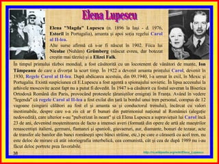 Elena Lupescu Elena "Magda" Lupescu  (n. 1896 la Iaşi - d. 1976,  Estoril  în Portugalia), amanta şi apoi soţia regelui  Carol al II-lea. Alte surse afirmă că s-ar fi născut în 1902. Fiica lui  Nicolae  (Nuhăm)  Grümberg  (născut evreu, dar botezat creştin mai tărziu) şi a  Elizei Falk .  În timpul primului război mondial, a fost căsătorită cu un locotenent de vânători de munte,  Ion   Tâmpeanu   de care a divorţat la scurt timp. În 1922 a devenit amanta prinţului  Carol , devenit în 1930,  Regele Carol al II-lea . După abdicarea acestuia, din 09.1940, l-a urmat în exil, în Mexic şi Portugalia. Există suspiciunea că E.Lupescu a fost agentă a spionajului sovietic. În lipsa accesului la arhivele moscovite acest fapt nu a putut fi dovedit. În 1947 s-a căsătorit cu fostul suveran la Biserica Ortodoxă Română din Paris, provocând protestele ţăraniştilor emigraţi în Franţa. Având în vedere "legenda" că  regele Carol al II-lea  a fost exilat din ţară la bordul unui tren personal, compus de 12 vagoane (singurii călători au fost el şi amanta sa şi conductorul trenului), încărcat cu valori inestimabile, despre care s-a zis că ar fi bunuri din patrimoniul naţional al României (alegaţie nedovedită), care ulterior s-au "pulverizat în neant" şi că Elena Lupescu a supravieţuit lui  Carol  încă 23 de ani, devenind moştenitoarea de facto a imensei averi (formată din opere de artă ale maeştrilor renascentişti italieni, germani, flamanzi şi spanioli, giuvaeruri, aur, diamante, bonuri de tezaur, acte de transfer ale banilor din banci româneşti spre bănci străine, etc,) pe care o căraseră cu acel tren, nu este deloc de mirare că atât istoriografia interbelică, cea comunistă, cât şi cea de după 1989 nu i-au făcut deloc portrete prea favorabile. http :// ro . wikipedia . org / wiki / Elena_Lupescu 