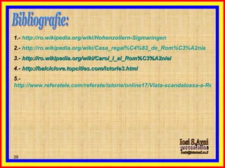 Bibliografie: 1.-  http :// ro . wikipedia . org / wiki / Hohenzollern - Sigmaringen 2.-  http :// ro . wikipedia . org / wiki / Casa_regal % C4%83_de_Rom % C3%A2nia 3.-  http :// ro . wikipedia . org / wiki / Carol_I_al_Rom % C3%A2niei 4.-  http://balciclove.topcities.com/istorie3.html 5.-  http://www.referatele.com/referate/istorie/online17/Viata-scandaloasa-a-Regelui-Carol--de-Barbara-Cartland-Dinastia-Hohenzollern-in-Romania-referatele-c.php Iosi S.Avni presentation [email_address] 