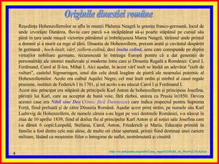 Reşedinţa Hohenzollernilor se afla în munţii Pădurea Neagră la graniţa franco-germană, locul de unde izvorăşte Dunărea, fluviu care parcă s-a incăpăţânat să-şi poarte stăpânul pe cursul său până în ţara unde muşcă victorios pământul şi îmbrăţişeaza Marea Neagră, tărâmul unde prinţul a domnit şi a murit ca rege al ţării. Dinastia de Hohenzollern, precum arată şi cuvântul despărţit în germană ,  hoch-înalt, vârf ,  zollern-colină , deci  înalta colină , sens care corespunde pe deplin virtuţilor nobiliare germane, recunoscută în întreaga Europă pentru că a dat generaţii de personalităţi ale istoriei medievale şi moderne între care şi Dinastia Regală a României: Carol I, Ferdinand, Carol al II-lea, Mihai I. Aici aşadar, în acest vârf inalt se înalţă un adevărat "cuib de vulturi", castelul Sigmaringen, unul din cele două leagăne de piatră ale neamului puternic al Hohenzollernilor. Acolo era cuibul Aquilei Negre, cel mai înalt ordin şi simbol al casei regale prusiene, instituit de Federich I în 1701, şi tot acolo s-au născut Carol I şi Ferdinand I. Acest mic principat era stăpânit de principele Karl Anton de hohenzollern şi principesa Josefina, părinţii lui Karl, care au acceptat de bună voie, fără război, unirea cu Prusia în1850. Deviza acestei case era  Nihil sine Deo  ( Nimic fără Dumnezeu ) care indica respectul pentru Suprema Forţă, fiind preluată şi de către Dinastia Română. Aşadar acest prinţ străin, pe numele său Karl Ludwvig de Hohenzollern, de numele căruia s-au legat pe veci destinele României, s-a născut în ziua de 10 aprilie 1839, fiind al doilea fiu al principelui Karl Anton şi al soţiei sale Josefina care i-a dăruit 6 copii:Leopold, Stefania, Carol, Anton, Friederich şi Maria. Educaţia primită în familie a fost dintre cele mai alese, de multe ori chiar spartană, prinţii fiind destinaţi unei cariere militare, lăsând ca moştenire fiilor o întregime de suflet, nestrămutată şi cinstită Originile dinastiei române  http :// ro . wikipedia . org / wiki / Casa_regal % C4%83_de_Rom % C3%A2nia 
