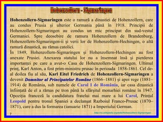 Hohenzollern-Sigmaringen  este o ramură a dinastiei de Hohenzollern, care au condus Prusia şi ulterior Germania până în 1918. Principii de Hohenzollern-Sigmaringen au condus un mic principat din sud-vestul Germaniei. Spre deosebire de ramura Hohenzollern de Brandenburg, Hohenzollern-Sigmaringen-ii şi verii lor de Hohenzollern-Hechingen, o altă ramură dinastică, au rămas catolici. În 1849, Hohenzollern-Sigmaringen şi Hohenzollern-Hechingen au fost anexate Prusiei. Anexarea statului lor nu a însemnat însă şi pierderea importanţei pe care a avut-o Casa de Hohenzollern-Sigmaringen. Ultimul prinţ, Karl Anton, a fost prim-ministru prusac în perioada  1858-1861. Cel de-al doilea fiu al său,  Karl Eitel Friedrich  de  Hohenzollern-Sigmaringen  a devenit  Domnitor al Principatelor Române  (1866–1881) şi apoi rege (1881–1914) de România, sub numele de  Carol I de România , iar casa dinastică înfiinţată de el a rămas pe tron până la sfârşitul monarhiei române în 1947. Opoziţia franceză la candidatura fratelui mai mare a lui  Carol , Prinţul  Leopold  pentru tronul Spaniei a declanşat Razboiul Franco-Prusac (1870–1871), care a dus la formarea (ianuarie 1871) a Imperiului German. http :// ro . wikipedia . org / wiki / Hohenzollern - Sigmaringen Hohenzollern - Sigmaringen 